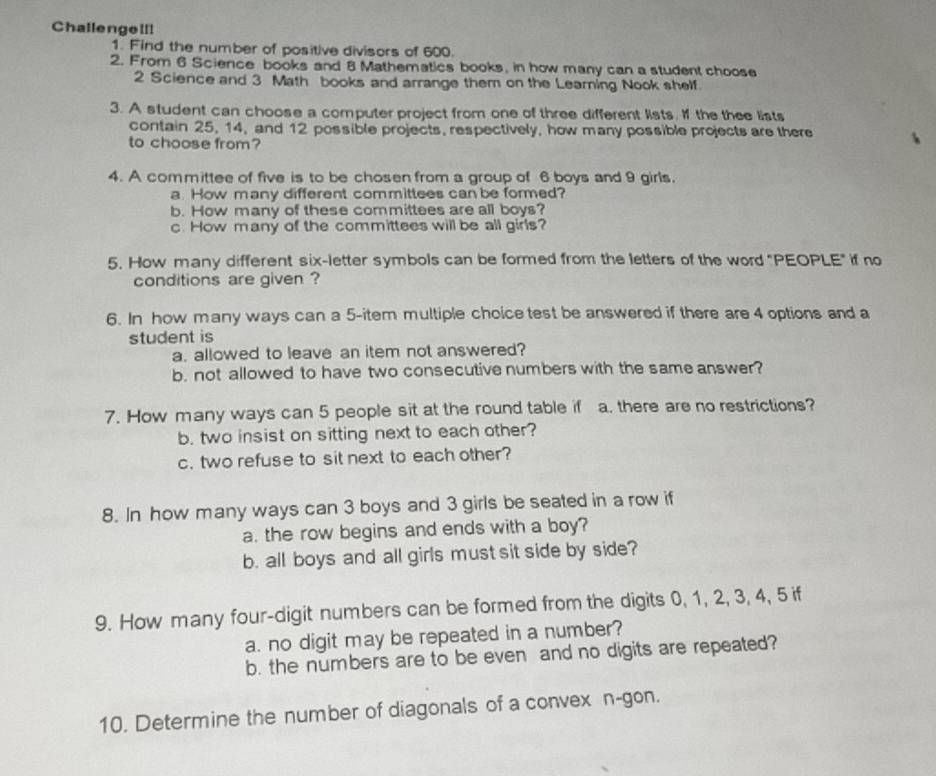 Challengell! 
1. Find the number of positive divisors of 600. 
2. From 6 Science books and 8 Mathematics books, in how many can a student choose
2 Science and 3 Math books and arrange them on the Leaming Nook shelf. 
3. A student can choose a computer project from one of three different lists. If the thee lists 
contain 25, 14, and 12 possible projects, respectively, how many possible projects are there 
to choose from? 
4. A committee of five is to be chosen from a group of 6 boys and 9 girls. 
a How many different committees can be formed? 
b. How many of these committees are all boys? 
c. How many of the committees will be all girls? 
5. How many different six-letter symbols can be formed from the letters of the word "PEOPLE" if no 
conditions are given ? 
6. In how many ways can a 5 -item multiple choice test be answered if there are 4 options and a 
student is 
a. allowed to leave an item not answered? 
b. not allowed to have two consecutive numbers with the same answer? 
7. How many ways can 5 people sit at the round table if a. there are no restrictions? 
b. two insist on sitting next to each other? 
c. two refuse to sit next to each other? 
8. In how many ways can 3 boys and 3 girls be seated in a row if 
a. the row begins and ends with a boy? 
b. all boys and all girls must sit side by side? 
9. How many four-digit numbers can be formed from the digits 0, 1, 2, 3, 4, 5 if 
a. no digit may be repeated in a number? 
b. the numbers are to be even and no digits are repeated? 
10. Determine the number of diagonals of a convex n-gon.