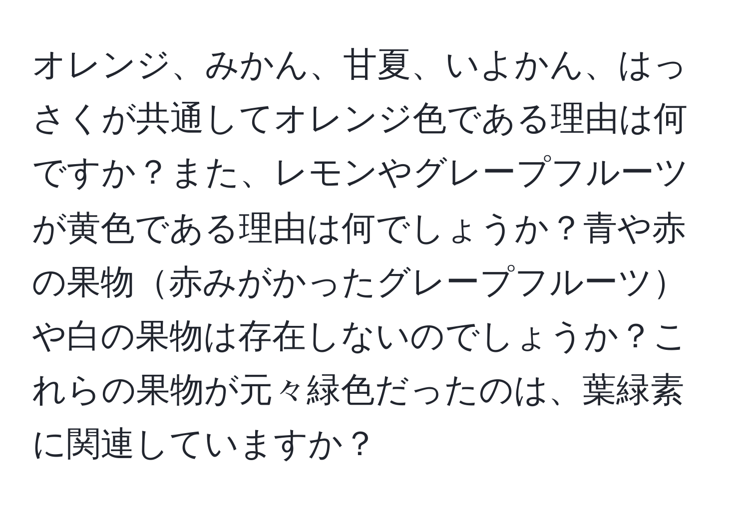 オレンジ、みかん、甘夏、いよかん、はっさくが共通してオレンジ色である理由は何ですか？また、レモンやグレープフルーツが黄色である理由は何でしょうか？青や赤の果物赤みがかったグレープフルーツや白の果物は存在しないのでしょうか？これらの果物が元々緑色だったのは、葉緑素に関連していますか？