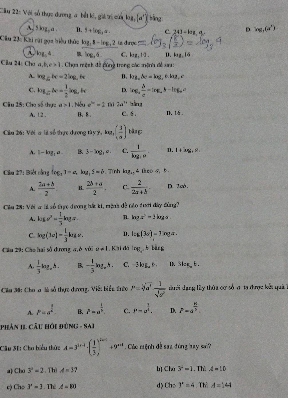 Với số thực dương a bắt kì, giá trị của log _3(a^5) | bằng:
A. Slog _3a. B. 5+log _3a. log _5(a^3).
C. 243+log ,a
D.
Câu 23: Khi rút gọn biểu thức log _38-log _32 ta dup C
A. log _34. B. log _36. C. log _310. D. log _316.
Câu 24: Cho a,b,c>1. Chọn mệnh đề đúng trong các mệnh đề sau:
A. log _sqrt(a)bc=2log _abc B. log _abc=log _ab.log _ac
C. log _sqrt(o)bc= 1/2 log _abc log _a b/c =log _ab-log _bc
D.
* Câu 25: Cho số thực a>1. Nếu a^(3x)=2 thì 2a^(9x) bằng
A. 12 . B. 8 . C. 6 . D. 16 .
Câu 26: Với a là số thực dương tùy ý, log _3( 3/a ) bằng:
A. 1-log _3a. B. 3-log _3a. C. frac 1log _3a. D. 1+log _3a.
Câu 27: Biết rằng log _23=a,log _25=b. Tính log _454 theo a, b .
A.  (2a+b)/2 . B.  (2b+a)/2 . C.  2/2a+b . D. 2ab .
Câu 28: Với # là số thực dương bất kì, mệnh đề nào dưới đây đúng?
A. log a^3= 1/3 log a.
B. log a^3=3log a.
C. log (3a)= 1/3 log a.
D. log (3a)=3log a.
Câu 29: Cho hai số dương a,b với a!= 1. Khi đó log _a^3b bằng
A.  1/3 log _ab. B. - 1/3 log _ab. C. -3log _ab. D. 3log _ab.
Câu 30: Cho a là số thực dương. Viết biểu thức P=sqrt[3](a^5)·  1/sqrt(a^3)  dưới dạng lũy thừa cơ số a ta được kết quả l
A. P=a^(frac 5)6. P=a^(frac 1)6. C. P=a^(frac 7)6. D. P=a^(frac 19)6.
B.
PHÂN II. CÂU HỏI ĐÚNG - SAI
Câu 31: Cho biểu thức A=3^(2x-1)· ( 1/3 )^2x-1+9^(x+1). Các mệnh đề sau đúng hay sai?
a) Cho 3^x=2. Thì A=37 b) Cho 3^x=1. Thì A=10
e) Cho 3^x=3. Thì A=80 d) Cho 3^x=4. Thì A=144