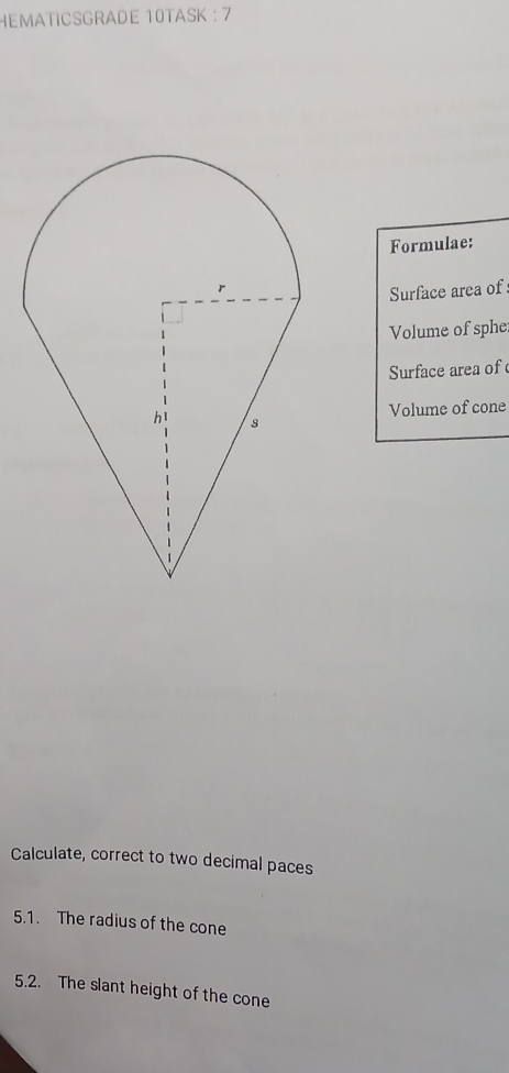 HEMATICSGRADE 10TASK : 7 
Formulae: 
Surface area of 
Volume of sphe 
Surface area of 
Volume of cone 
Calculate, correct to two decimal paces 
5.1. The radius of the cone 
5.2. The slant height of the cone