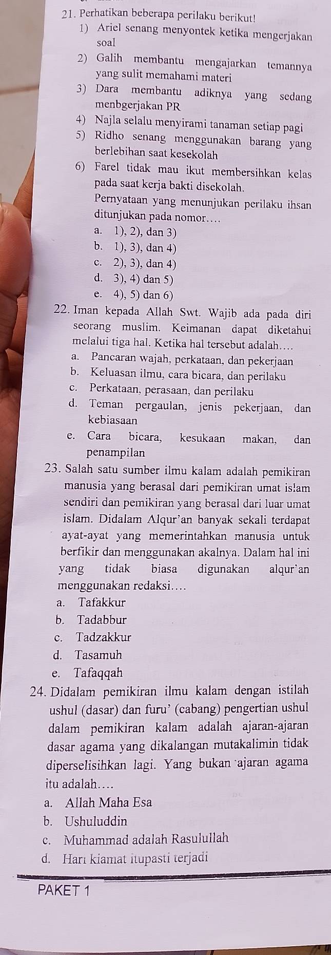 Perhatikan beberapa perilaku berikut!
1) Ariel senang menyontek ketika mengerjakan
soal
2) Galih membantu mengajarkan temannya
yang sulit memahami materi
3) Dara membantu adiknya yang sedang
menbgerjakan PR
4) Najla selalu menyirami tanaman setiap pagi
5) Ridho senang menggunakan barang yang
berlebihan saat kesekolah
6) Farel tidak mau ikut membersihkan kelas
pada saat kerja bakti disekolah.
Pernyataan yang menunjukan perilaku ihsan
ditunjukan pada nomor....
a. 1), 2), dan 3)
b. 1), 3), dan 4)
c. 2), 3), dan 4)
d. 3), 4) dan 5)
e. 4), 5) dan 6)
22. Iman kepada Allah Swt. Wajib ada pada diri
seorang muslim. Keimanan dapat diketahui
melalui tiga hal. Ketika hal tersebut adalah…
a. Pancaran wajah, perkataan, dan pekerjaan
b. Keluasan ilmu, cara bicara, dan perilaku
c. Perkataan, perasaan, dan perilaku
d. Teman pergaulan, jenis pekerjaan, dan
kebiasaan
e. Cara bicara, kesukaan makan, dan
penampilan
23. Salah satu sumber ilmu kalam adalah pemikiran
manusia yang berasal dari pemikiran umat is!am
sendiri dan pemikiran yang berasal dari luar umat
islam. Didalam Alqur'an banyak sekali terdapat
ayat-ayat yang memerintahkan manusia untuk
berfikir dan menggunakan akalnya. Dalam hal ini
yang tidak biasa digunakan alqur’an
menggunakan redaksi....
a. Tafakkur
b. Tadabbur
c. Tadzakkur
d. Tasamuh
e. Tafaqqah
24. Didalam pemikiran ilmu kalam dengan istilah
ushul (dasar) dan furu’ (cabang) pengertian ushul
dalam pemikiran kalam adalah ajaran-ajaran
dasar agama yang dikalangan mutakalimin tidak
diperselisihkan lagi. Yang bukan ajaran agama
itu adalah…
a. Allah Maha Esa
b. Ushuluddin
c. Muhammad adalah Rasulullah
d. Hari kiamat itupasti terjadi
PAKET 1