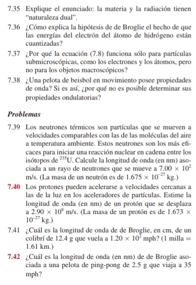 7.35 Explique el enunciado: la materia y la radiación tienen
“naturaleza dual”.
7.36 ¿Cómo explica la hipótesis de de Broglie el hecho de que
las energías del electrón del átomo de hidrógeno están
cuantizadas?
7.37 ¿Por qué la ecuación (7.8) funciona sólo para partículas
submicroscópicas, como los electrones y los átomos, pero
no para los objetos macroscópicos?
7.38 ¿Una pelota de beisbol en movimiento posee propiedades
de onda? Si es así, ¿por qué no es posible determinar sus
propiedades ondulatorias?
Problemas
7.39 Los neutrones térmicos son partículas que se mueven a
velocidades comparables con las de las moléculas del aire
a temperatura ambiente. Estos neutrones son los más efi-
caces para iniciar una reacción nuclear en cadena entre los
isótopos de^(235)U. Calcule la longitud de onda (en nm) aso-
ciada a un rayo de neutrones que se mueve a 7.00* 10^2
m/s. (La masa de un neutrón es de 1.675* 10^(-27)kg.)
7.40 Los protones pueden acelerarse a velocidades cercanas a
las de la luz en los aceleradores de partículas. Estime la
longitud de onda (en nm) de un protón que se desplaza
a 2.90* 10^8m/s. (La masa de un protón es de 1.673*
10^(-27)kg.)
7.41 ¿Cuál es la longitud de onda de de Broglie, en cm, de un
colibrí de 12.4 g que vuela a 1.20* 10^2mph?(1milla=
1.61 km.)
7.42 ¿Cuál es la longitud de onda (en nm) de de Broglie aso-
ciada a una pelota de ping-pong de 2.5 g que viaja a 35
mph?