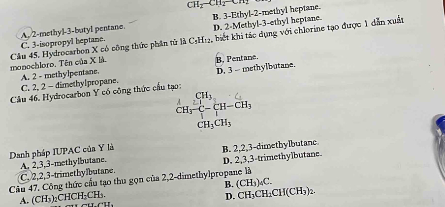 CH_2-CH_2-CH_2
A. 2 -methyl -3 -butyl pentane. B. 3 -Ethyl- 2 -methyl heptane.
C. 3 -isopropyl heptane. D. 2 -Methyl- 3 -ethyl heptane.
Câu 45. Hydrocarbon X có công thức phân tử là C_5H_12 , biết khi tác dụng với chlorine tạo được 1 dẫn xuất
monochloro. Tên của X là.
A. 2 - methylpentane. B. Pentane.
C. 2, 2 - dimethylpropane. D. 3 - methylbutane.
Câu 46. Hydrocarbon Y có công thức cấu tạo:
CH_3
CH_3-C-CH-CH_3
CH_3CH_3
Danh pháp IUPAC của Y là
A. 2, 3, 3 -methylbutane. B. 2, 2, 3 -dimethylbutane.
C. 2, 2, 3 -trimethylbutane. D. 2, 3, 3 -trimethylbutane.
Câu 47. Công thức cấu tạo thu gọn của 2, 2 -dimethylpropane là
B. (CH_3)_4C.
D. CH_3CH_2CH(CH_3)_2.
A. (CH_3)_2CHCH_2CH_3. CH_2