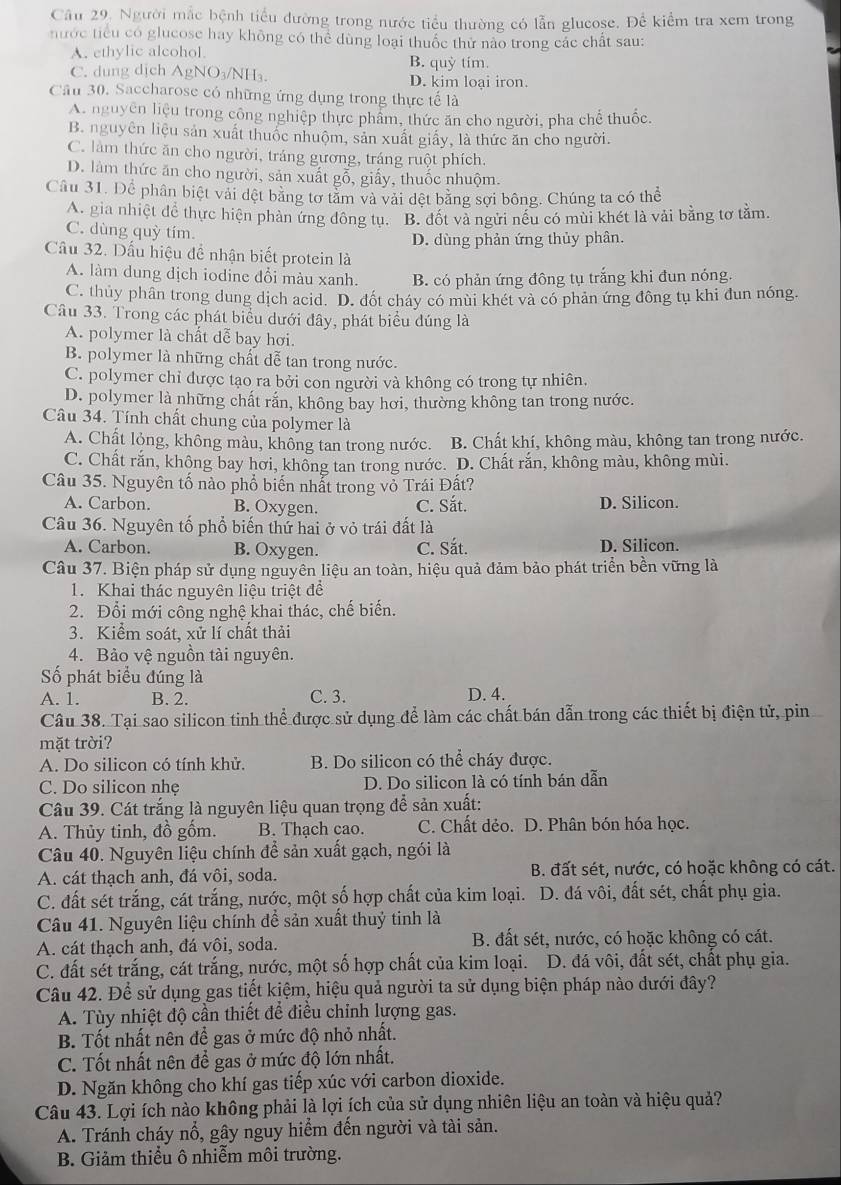 Cầu 29. Người mắc bệnh tiểu đường trong nước tiểu thường có lẫn glucose. Để kiểm tra xem trong
nước tiểu có glucose hay không có thể dùng loại thuốc thử nào trong các chất sau:
A. ethylic alcohol. B. quỳ tím.
C. dung dịch AgNO₃/NH₃. D. kim loại iron.
Cầu 30. Saccharose có những ứng dụng trong thực tế là
A. nguyên liệu trong công nghiệp thực phẩm, thức ăn cho người, pha chế thuốc.
B. nguyên liệu sản xuất thuốc nhuộm, sản xuất giấy, là thức ăn cho người.
C. làm thức ăn cho người, tráng gương, tráng ruột phích.
D. làm thức ăn cho người, sản xuất gỗ, giấy, thuốc nhuộm.
Câu 31. Dể phân biệt vài đệt bằng tơ tảm và vài đệt bằng sợi bông. Chúng ta có thể
A. gia nhiệt để thực hiện phàn ứng đông tụ. B. đốt và ngửi nếu có mùi khét là vải bằng tơ tằm.
C. dùng quỳ tím.
D. dùng phản ứng thủy phân.
Câu 32. Dấu hiệu đề nhận biết protein là
A. làm dung dịch iodine đổi màu xanh. B. có phản ứng đông tụ trắng khi đun nóng.
C. thủy phân trong dung dịch acid. D. đốt cháy có mùi khét và có phản ứng đông tụ khi đun nóng.
Câu 33. Trong các phát biểu dưới đây, phát biểu đúng là
A. polymer là chất dễ bay hơi.
B. polymer là những chất dễ tan trong nước.
C. polymer chỉ được tạo ra bởi con người và không có trong tự nhiên.
D. polymer là những chất rắn, không bay hơi, thường không tan trong nước.
Câu 34. Tính chất chung của polymer là
A. Chất lỏng, không màu, không tan trong nước. B. Chất khí, không màu, không tan trong nước.
C. Chất rắn, không bay hơi, không tan trong nước. D. Chất rắn, không màu, không mùi.
Câu 35. Nguyên tố nào phổ biến nhất trong vỏ Trái Đất?
A. Carbon. B. Oxygen. C. Sắt. D. Silicon.
Câu 36. Nguyên tố phổ biến thứ hai ở vỏ trái đất là
A. Carbon. B. Oxygen. C. Sắt. D. Silicon.
Câu 37. Biện pháp sử dụng nguyên liệu an toàn, hiệu quả đảm bảo phát triển bền vững là
1. Khai thác nguyên liệu triệt để
2. Đổi mới công nghệ khai thác, chế biến.
3. Kiểm soát, xử lí chất thải
4. Bảo vệ nguồn tài nguyên.
Số phát biểu đúng là
A. 1. B. 2. C. 3. D. 4.
Câu 38. Tại sao silicon tinh thể được sử dụng để làm các chất bán dẫn trong các thiết bị điện tử, pin
mặt trời?
A. Do silicon có tính khử. B. Do silicon có thể cháy được.
C. Do silicon nhẹ D. Do silicon là có tính bán dẫn
Câu 39. Cát trắng là nguyên liệu quan trọng để sản xuất:
A. Thủy tinh, đồ gốm. B. Thạch cao. C. Chất dẻo. D. Phân bón hóa học.
Câu 40. Nguyên liệu chính để sản xuất gạch, ngói là
A. cát thạch anh, đá vôi, soda. B. đất sét, nước, có hoặc không có cát.
C. đất sét trắng, cát trắng, nước, một số hợp chất của kim loại. D. đá vôi, đất sét, chất phụ gia.
Câu 41. Nguyên liệu chính để sản xuất thuỷ tinh là
A. cát thạch anh, đá vôi, soda. B. đất sét, nước, có hoặc không có cát.
C. đất sét trắng, cát trắng, nước, một số hợp chất của kim loại. D. đá vôi, đất sét, chất phụ gia.
Câu 42. Để sử dụng gas tiết kiệm, hiệu quả người ta sử dụng biện pháp nào dưới đây?
A. Tùy nhiệt độ cần thiết để điều chỉnh lượng gas.
B. Tốt nhất nên để gas ở mức độ nhỏ nhất.
C. Tốt nhất nên để gas ở mức độ lớn nhất.
D. Ngăn không cho khí gas tiếp xúc với carbon dioxide.
Câu 43. Lợi ích nào không phải là lợi ích của sử dụng nhiên liệu an toàn và hiệu quả?
A. Tránh cháy nổ, gây nguy hiểm đến người và tài sản.
B. Giảm thiểu ô nhiễm môi trường.