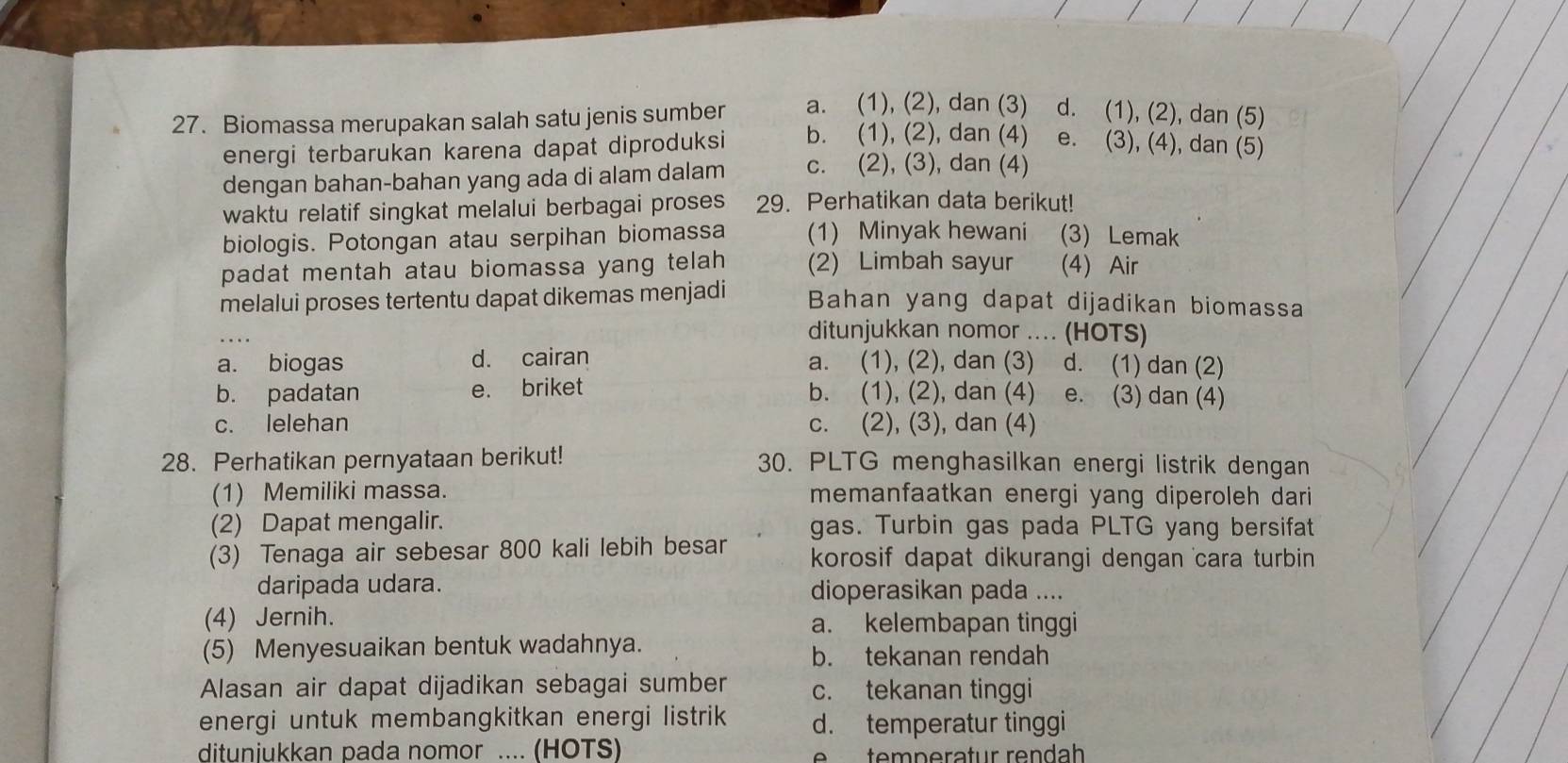 Biomassa merupakan salah satu jenis sumber a. (1), (2), dan (3) d. (1), (2), dan (5)
energi terbarukan karena dapat diproduksi b. (1), (2), dan (4) e. (3), (4), dan (5)
dengan bahan-bahan yang ada di alam dalam c. (2), (3), dan (4)
waktu relatif singkat melalui berbagai proses 29. Perhatikan data berikut!
biologis. Potongan atau serpihan biomassa (1) Minyak hewani       (3) Lemak
padat mentah atau biomassa yang telah (2) Limbah sayur (4) Air
melalui proses tertentu dapat dikemas menjadi Bahan yang dapat dijadikan biomassa
_
ditunjukkan nomor .... (HOTS)
a. biogas d. cairan a. (1), (2), dan (3) d. (1) dan (2)
b. padatan e. briket b. (1), (2), dan (4) e. (3) dan (4)
c. lelehan c. (2), (3), dan (4)
28. Perhatikan pernyataan berikut! 30. PLTG menghasilkan energi listrik dengan
(1) Memiliki massa. memanfaatkan energi yang diperoleh dari
(2) Dapat mengalir. gas. Turbin gas pada PLTG yang bersifat
(3) Tenaga air sebesar 800 kali lebih besar korosif dapat dikurangi dengan cara turbin 
daripada udara. dioperasikan pada ....
(4) Jernih. a. kelembapan tinggi
(5) Menyesuaikan bentuk wadahnya. b. tekanan rendah
Alasan air dapat dijadikan sebagai sumber c. tekanan tinggi
energi untuk membangkitkan energi listrik d. temperatur tinggi
ditunjukkan pada nomor .... (HOTS) e    te mperatur rendah