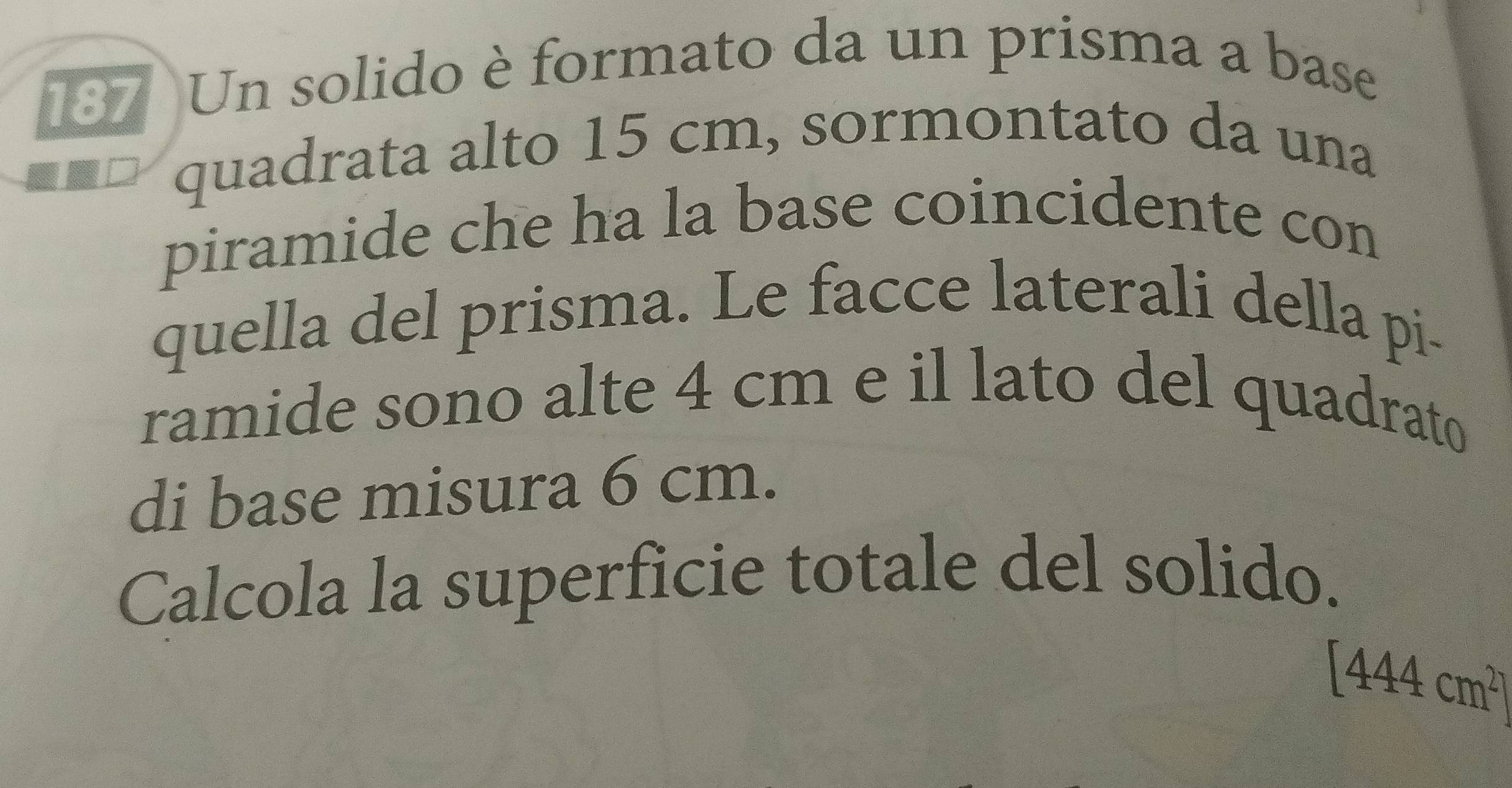 187 Un solido è formato da un prisma a base 
quadrata alto 15 cm, sormontato da una 
piramide che ha la base coincidente con 
quella del prisma. Le facce laterali della pi- 
ramide sono alte 4 cm e il lato del quadrato 
di base misura 6 cm. 
Calcola la superficie totale del solido.
[444cm^2]