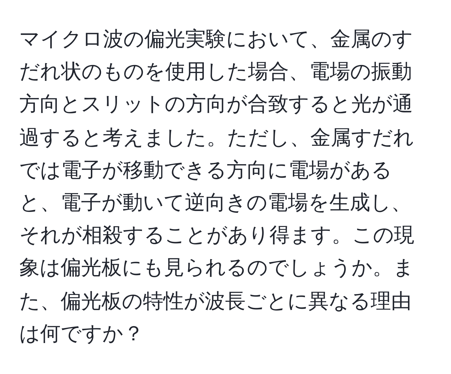 マイクロ波の偏光実験において、金属のすだれ状のものを使用した場合、電場の振動方向とスリットの方向が合致すると光が通過すると考えました。ただし、金属すだれでは電子が移動できる方向に電場があると、電子が動いて逆向きの電場を生成し、それが相殺することがあり得ます。この現象は偏光板にも見られるのでしょうか。また、偏光板の特性が波長ごとに異なる理由は何ですか？