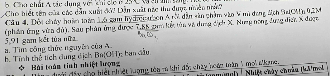 Cho chất A tác dụng với khí clo ở 25°C và có anh sang. T 
Cho biết tên của các dẫn xuất đó? Dẫn xuất nào thu được nhiều nhất? 
Câu 4. Đốt cháy hoàn toàn 1,6 gam hydrocarbon A rồi dẫn sản phầm vào V ml dung dịch Ba(OH)_20,2M
(phản ứng vừa đủ). Sau phản ứng được 7,88 gam kết tủa và dung dịch X. Nung nóng dung dịch X được
5,91 gam kết tủa nữa. 
a. Tìm công thức nguyên của A. 
b. Tính thể tích dung dịch Ba(OH)_2 2 ban đầu. 
Bài toán tính nhiệt lượng 
đưới đây cho biết nhiệt lượng tỏa ra khi đốt cháy hoàn toàn 1 mol alkane. 
Nhiệt cháy chuẩn (kJ/mol