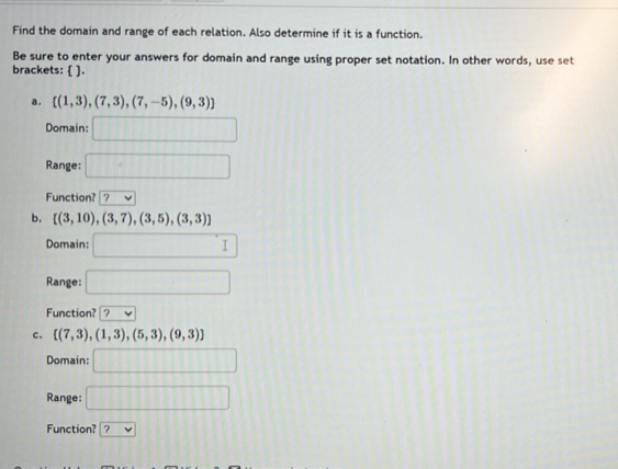 Find the domain and range of each relation. Also determine if it is a function. 
Be sure to enter your answers for domain and range using proper set notation. In other words, use set 
brackets:  . 
a .  (1,3),(7,3),(7,-5),(9,3)
Domain: □ 
Range: □ 
Function? ? 
b.  (3,10),(3,7),(3,5),(3,3)
Domain: □ 
Range: □ 
Function? ? v
c.  (7,3),(1,3),(5,3),(9,3)
Domain: □ 
Range: □ 
Function? v