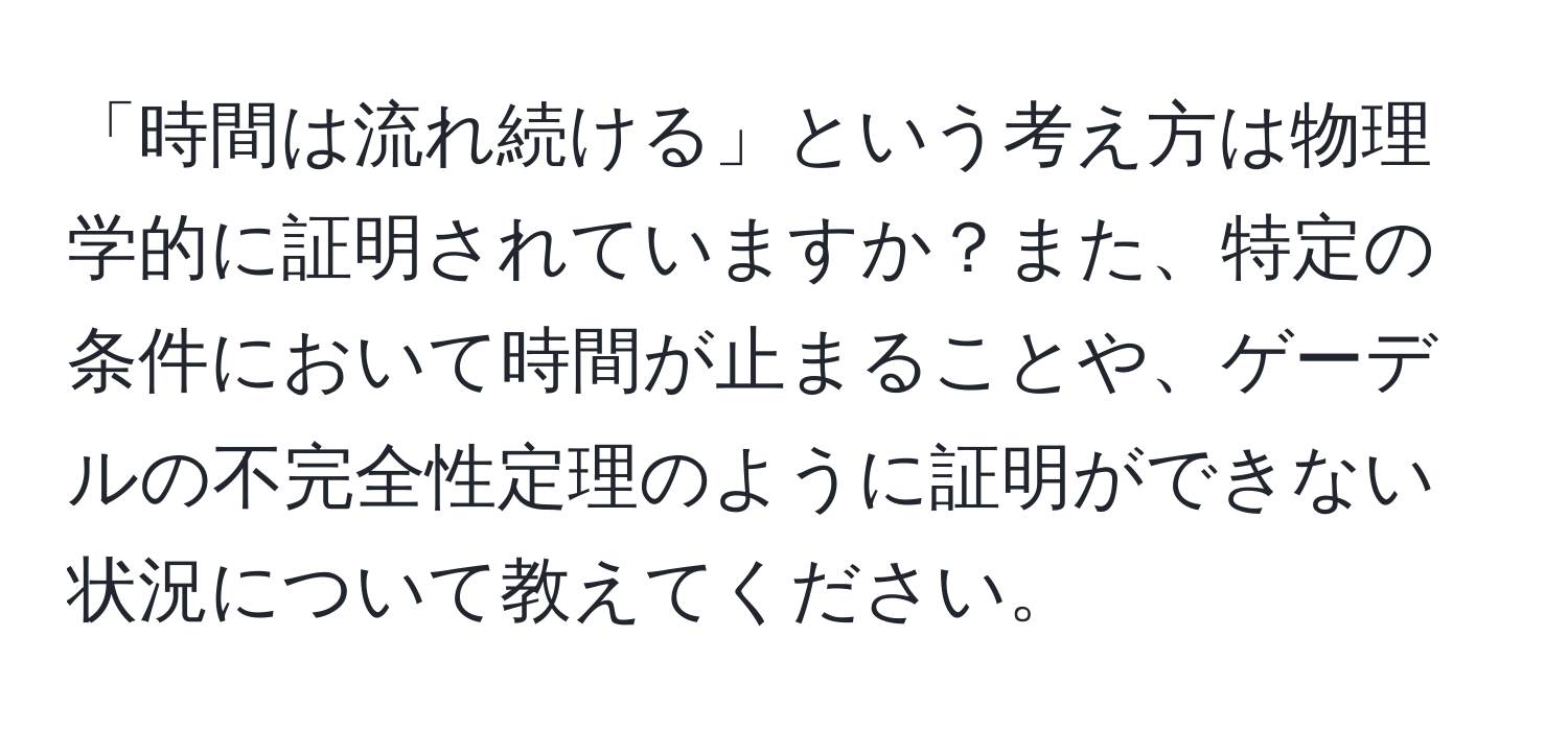 「時間は流れ続ける」という考え方は物理学的に証明されていますか？また、特定の条件において時間が止まることや、ゲーデルの不完全性定理のように証明ができない状況について教えてください。