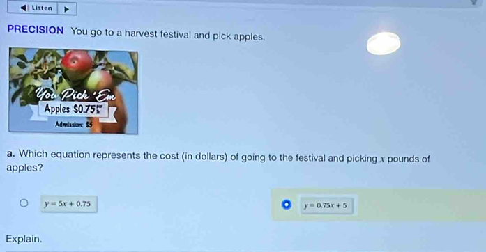 Listen
PRECISION You go to a harvest festival and pick apples.
a. Which equation represents the cost (in dollars) of going to the festival and picking x pounds of
apples?
y=5x+0.75. y=0.75x+5
Explain.