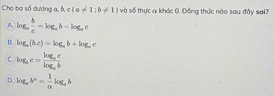 Cho ba số dương a, b, c(a!= 1;b!= 1) và số thực a khác 0. Đẳng thức nào sau đây sai?
A. log _a b/c =log _ab-log _ac
B. log _a(b.c)=log _ab+log _ac
C. log _bc=frac log _aclog _ab
D. log _ab^a= 1/alpha  log _ab