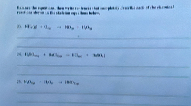 Malance the equations, then write sentences that completely describe each of the chemicl 
reactions shown in the skeleton equations below. 
23. NH_3(g)+O_Hgto NO_(g)+H_2O_(g)
_ 
_ 
24. 11SO_40_)+BaCl_(OH)to HCl_(S)+BaSO_4downarrow
_ 
_ 
25. N_1O_2(g)+H_4to HNO_2)to HNO_3(a_3)
_ 
_