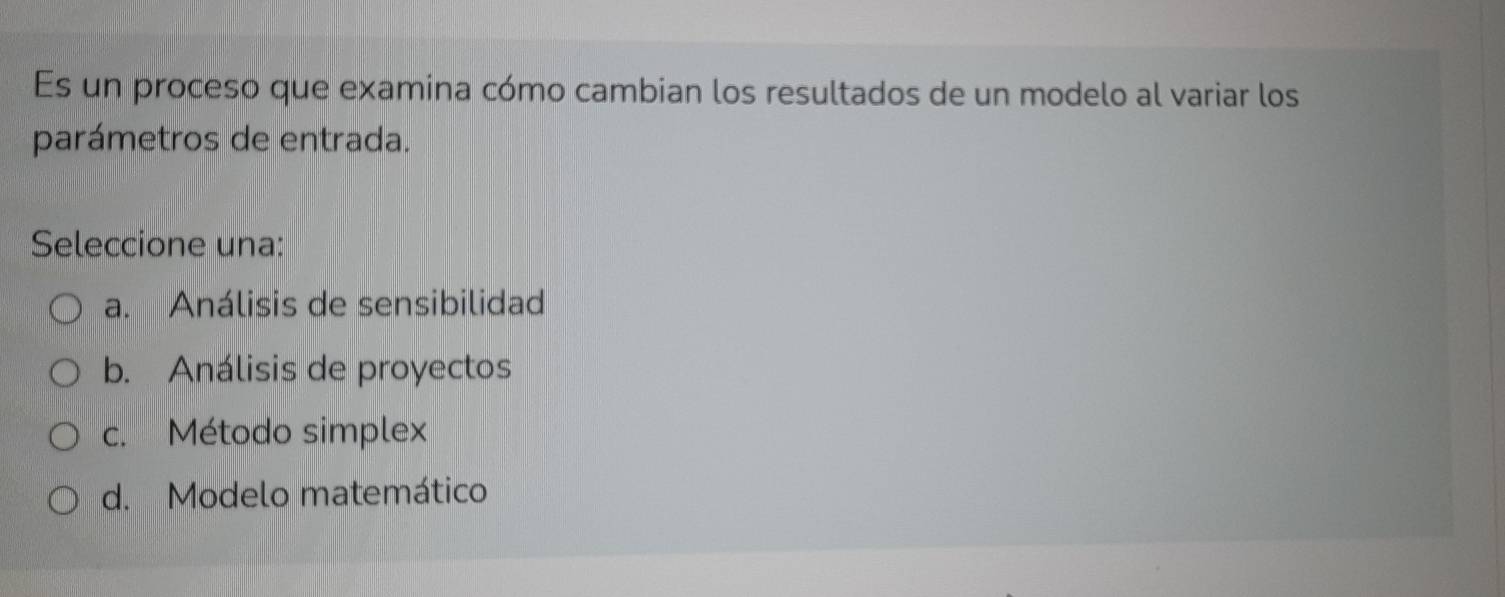 Es un proceso que examina cómo cambian los resultados de un modelo al variar los
parámetros de entrada.
Seleccione una:
a. Análisis de sensibilidad
b. Análisis de proyectos
c. Método simplex
d. Modelo matemático