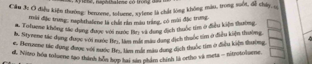 Ở điều kiện thường: benzene, toluene, xylene là chất lòng không màu, trong suốt, dễ cháy, c
mùi đặc trưng; naphthalene là chất rắn màu trắng, có mùi đặc trưng.
a. Toluene không tác dụng được với nước Br₂ và dung dịch thuốc tím ở điều kiện thường.
b. Styrene tác dụng được với nước Br₂, làm mất màu dung dịch thuốc tím ở điều kiện thường.
c. Benzene tác dụng được với nước Br₂, làm mất màu dung dịch thuốc tím ở điều kiện thường.
d. Nitro hóa toluene tạo thành hỗn hợp hai sản phẩm chính là ortho và meta ~ nitrotoluene.