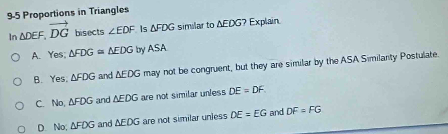 9-5 Proportions in Triangles
In △ DEF, vector DG bisects ∠ EDF Is △ FDG similar to △ EDG ? Explain.
A. Yes; △ FDG≌ △ EDG by ASA
B. Yes, △ FDG and △ EDG may not be congruent, but they are similar by the ASA Similarity Postulate.
C. No, △ FDG and △ EDG are not similar unless DE=DF.
D. No; △ FDG and △ EDG are not similar unless DE=EG and DF=FG