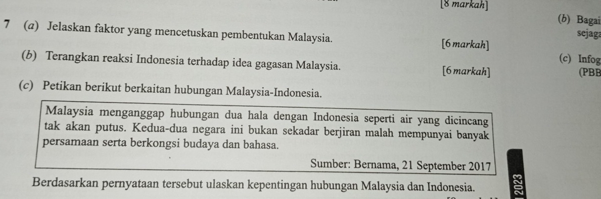 [8 markah] 
(b) Bagai 
7 (a) Jelaskan faktor yang mencetuskan pembentukan Malaysia. 
sejaga 
[6markah] 
(c) Infog 
(b) Terangkan reaksi Indonesia terhadap idea gagasan Malaysia. [6 markah] 
(PBB 
(c) Petikan berikut berkaitan hubungan Malaysia-Indonesia. 
Malaysia menganggap hubungan dua hala dengan Indonesia seperti air yang dicincang 
tak akan putus. Kedua-dua negara ini bukan sekadar berjiran malah mempunyai banyak 
persamaan serta berkongsi budaya dan bahasa. 
Sumber: Bernama, 21 September 2017 
Berdasarkan pernyataan tersebut ulaskan kepentingan hubungan Malaysia dan Indonesia.