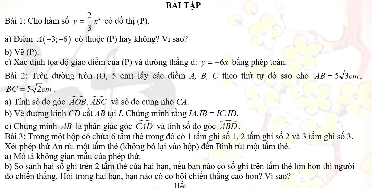 Bài Tập 
Bài 1: Cho hàm số y= 2/3 x^2 có đồ thị (P). 
a) Điểm A(-3;-6) có thuộc (P) hay không? Vì sao? 
b) Vẽ (P). 
c) Xác định tọa độ giao điểm của (P) và đường thẳng d: y=-6x bằng phép toán. 
Bài 2: Trên đường tròn (O, 5 cm) lấy các điểm A, B, C theo thứ tự đó sao cho AB=5sqrt(3)cm,
BC=5sqrt(2)cm. 
a) Tính số đo góc widehat AOB, widehat ABC và số đo cung nhỏ CA. 
b) Vẽ đường kính CD cắt AB tại I. Chứng minh rằng IA.IB=IC.ID. 
c) Chứng minh AB là phân giác góc widehat CAD và tính số đo góc widehat ABD. 
Bài 3: Trong một hộp có chứa 6 tấm thẻ trong đó có 1 tấm ghi số 1, 2 tấm ghi số 2 và 3 tấm ghi số 3. 
Xét phép thử An rút một tấm thẻ (không bỏ lại vào hộp) đến Bình rút một tấm thẻ. 
a) Mô tả không gian mẫu của phép thử. 
b) So sánh hai số ghi trên 2 tấm thẻ của hai bạn, nếu bạn nào có : shat o - ghi trên tấm thẻ lớn hơn thì người 
đó chiến thắng. Hỏi trong hai bạn, bạn nào có cơ hội chiến thắng cao hơn? Vì sao? 
Hết