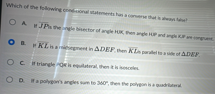 Which of the following conditional statements has a converse that is always false?
A. If overline JP is the angle bisector of angle HJK, then angle HJP and angle KJP are congruent.
B. If overline KL is a midsegment in △ DEF , then overline KL is parallel to a side of △ DEF.
C. If triangle PQR is equilateral, then it is isosceles.
D. If a polygon's angles sum to 360° , then the polygon is a quadrilateral.