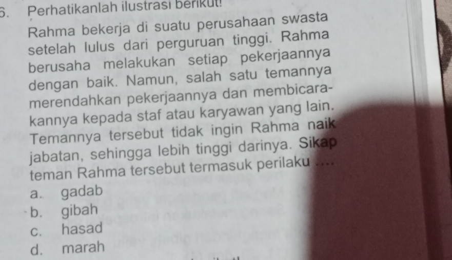 Perhatikanlah ilustrasi berikut!
Rahma bekerja di suatu perusahaan swasta
setelah lulus dari perguruan tinggi. Rahma
berusaha melakukan setiap pekerjaannya
dengan baik. Namun, salah satu temannya
merendahkan pekerjaannya dan membicara-
kannya kepada staf atau karyawan yang lain.
Temannya tersebut tidak ingin Rahma naik
jabatan, sehingga lebih tinggi darinya. Sikap
teman Rahma tersebut termasuk perilaku ....
a. gadab
bù gibah
c. hasad
d. marah