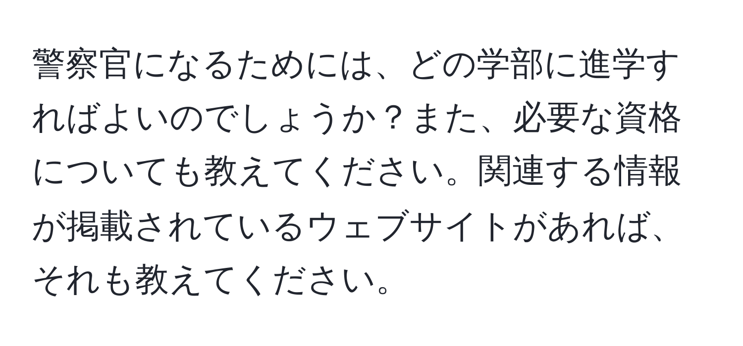 警察官になるためには、どの学部に進学すればよいのでしょうか？また、必要な資格についても教えてください。関連する情報が掲載されているウェブサイトがあれば、それも教えてください。