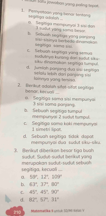 ian satu jawaban yang paling tepat.
1. Pernyataan yang benar tentang
segitiga adalah ...
a. Segitiga mempunyai 3 sisi dan
3 sudut yang sama besar.
b. Sebuah segitiga yang panjang
sisi-sisinya berbeda dinamakan
segitiga sama sisi.
c. Sebuah segitiga yang semua
sudutnya kurang dari sudut siku-
siku dinamakan segitiga tumpul.
d. Jumlah panjang dua sisi segitiga
selalu lebih dari panjang sisi
lainnya yang tersisa.
2. Berikut adalah sifat-sifat segitiga
benar, kecuali ....
a. Segitiga sama sisi mempunyai
3 sisi sama panjang.
b. Sebuah segitiga tumpul
mempunyai 2 sudut tumpul.
c. Segitiga sama kaki mempunyai
1 simetri lipat.
d. Sebuah segitiga tidak dapat
mempunyai dua sudut siku-siku.
3. Berikut diberikan besar tiga buah
sudut. Sudut-sudut berikut yang
merupakan sudut-sudut sebuah
segitiga, kecuali ....
a. 59°, 12°, 109°
b. 63°, 37°, 80°
C. 45°, 45°, 90°
d. 82°, 57°, 31°
210 Matematika 5 untuk SD/MI Kelas V