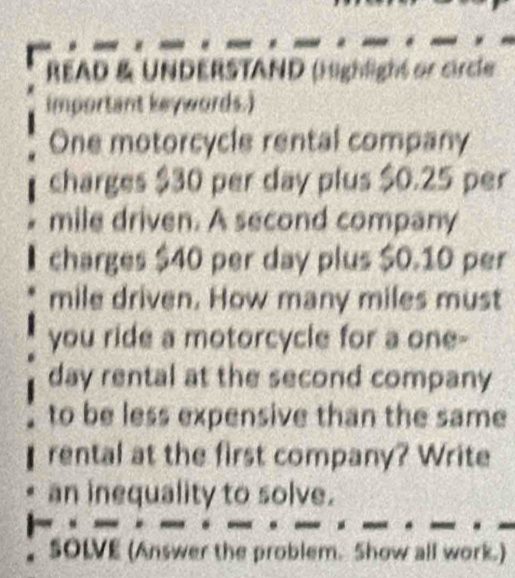 READ & UNDERSTAND (Highlight or circle 
important keywords.) 
One motorcycle rental company 
charges $30 per day plus $0.25 per
mile driven. A second company 
charges $40 per day plus $0.10 per
mile driven. How many miles must 
you ride a motorcycle for a one-
day rental at the second company 
to be less expensive than the same 
rental at the first company? Write 
an inequality to solve. 
SOLVE (Answer the problem. Show all work.)