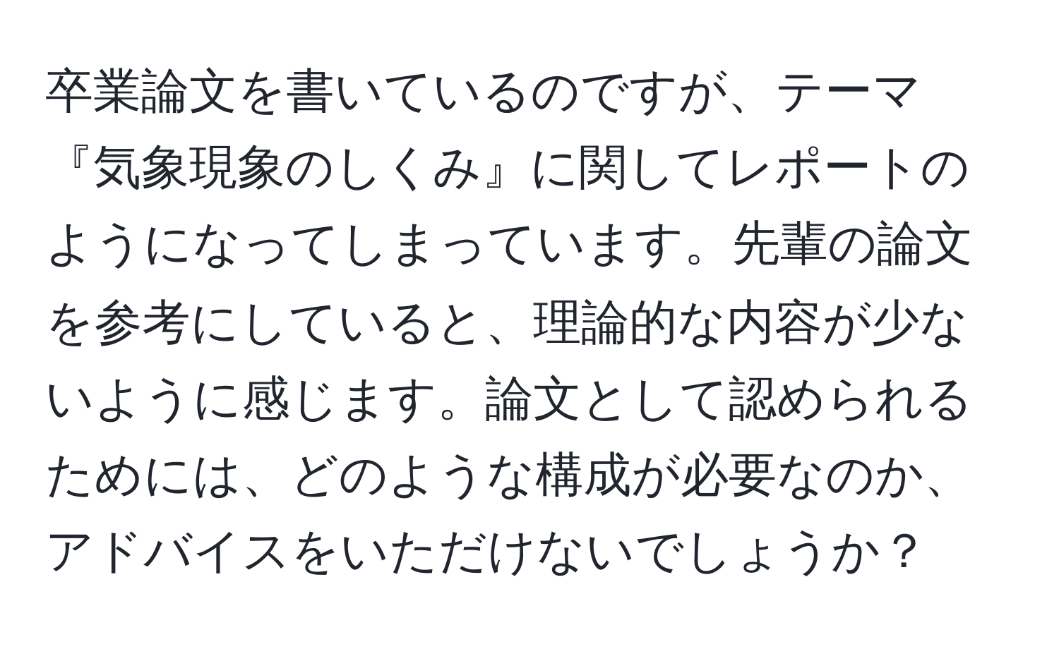 卒業論文を書いているのですが、テーマ『気象現象のしくみ』に関してレポートのようになってしまっています。先輩の論文を参考にしていると、理論的な内容が少ないように感じます。論文として認められるためには、どのような構成が必要なのか、アドバイスをいただけないでしょうか？