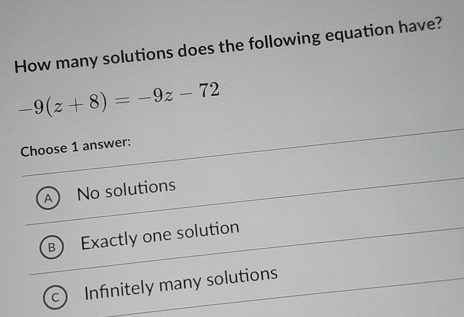 How many solutions does the following equation have?
-9(z+8)=-9z-72
Choose 1 answer:
A No solutions
B Exactly one solution
C Infinitely many solutions