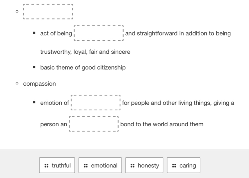 square 
act of being □ and straightforward in addition to being
trustworthy, loyal, fair and sincere
basic theme of good citizenship
compassion
emotion of □ for people and other living things, giving a
person an □ bond to the world around them
truthful emotional honesty caring