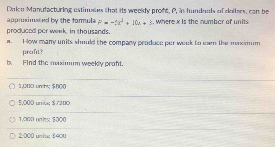 Dalco Manufacturing estimates that its weekly proft, P, in hundreds of dollars, can be
approximated by the formula P=-5x^2+10x+3 , where x is the number of units
produced per week, in thousands.
a. How many units should the company produce per week to earn the maximum
profit?
b. Find the maximum weekly profıt.
1,000 units; $800
5,000 units; $7200
1,000 units; $300
2,000 units; $400