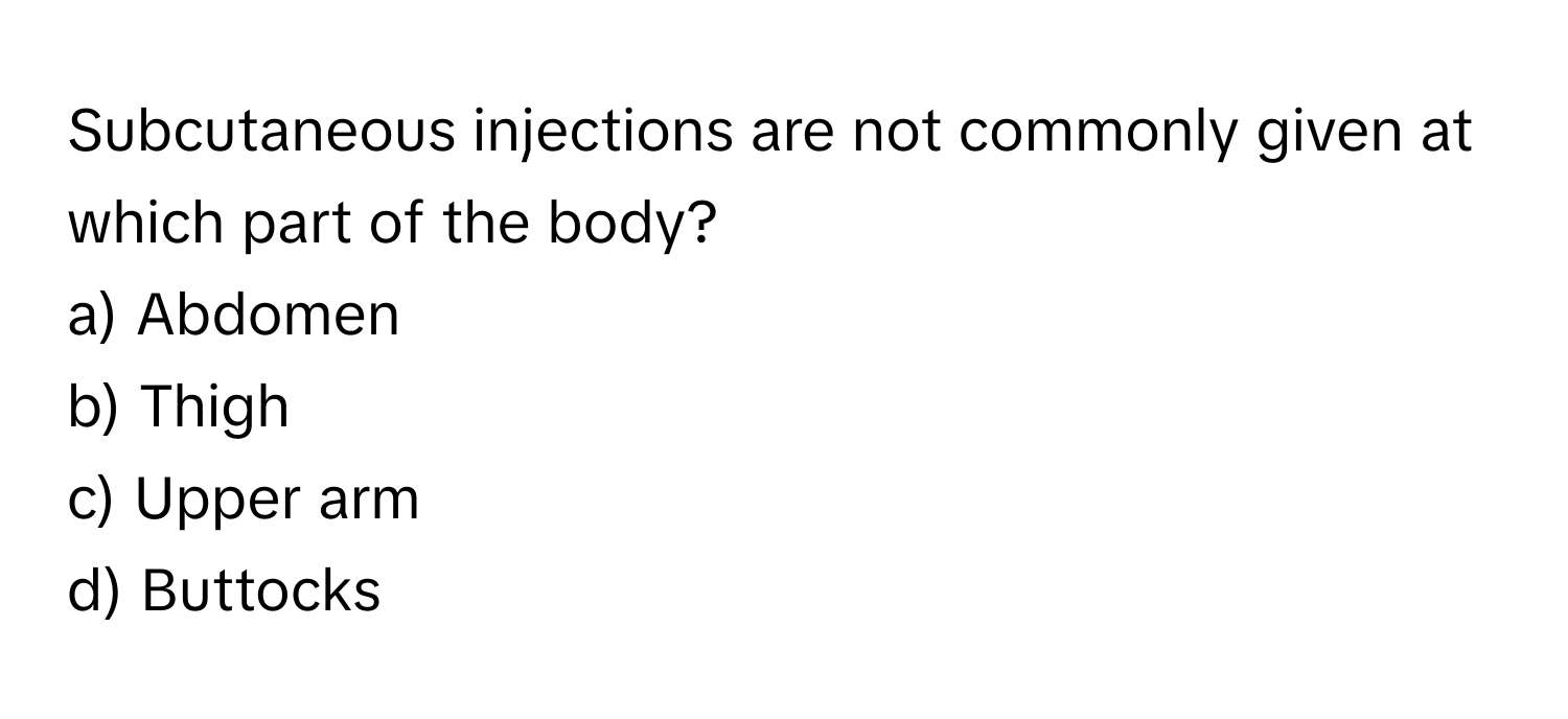 Subcutaneous injections are not commonly given at which part of the body? 

a) Abdomen 
b) Thigh 
c) Upper arm 
d) Buttocks