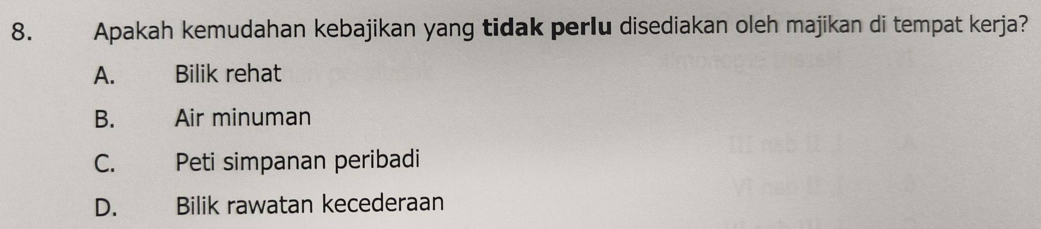 Apakah kemudahan kebajikan yang tidak perlu disediakan oleh majikan di tempat kerja?
A. Bilik rehat
B. Air minuman
C. Peti simpanan peribadi
D. Bilik rawatan kecederaan