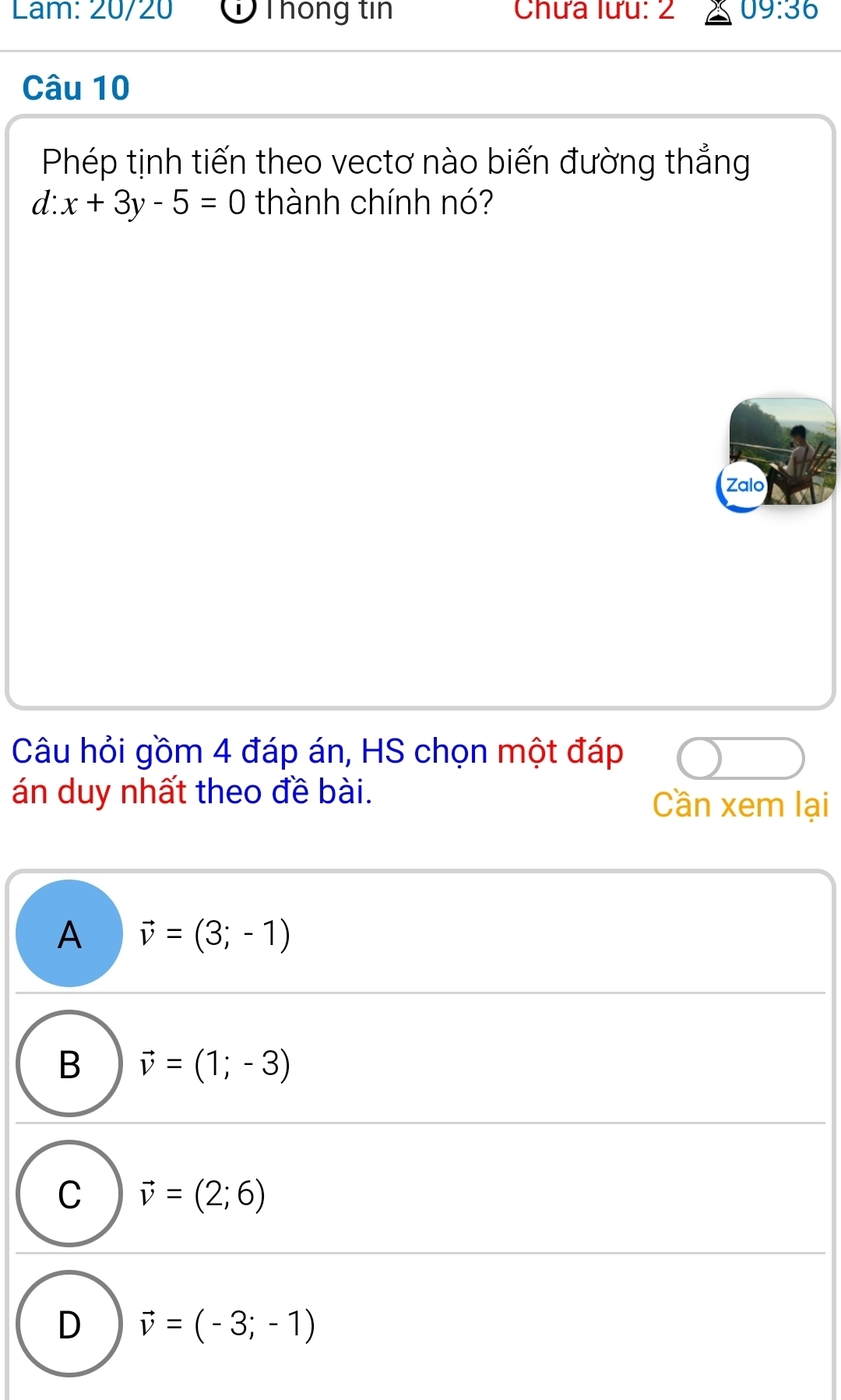 Lam: 20/20 ỞThông tin Chưa lưu: 2 09:36 
Câu 10
Phép tịnh tiến theo vectơ nào biến đường thẳng
d x+3y-5=0 thành chính nó?
Zalo
Câu hỏi gồm 4 đáp án, HS chọn một đáp
án duy nhất theo đề bài.
Cần xem lại
A vector v=(3;-1)
B vector v=(1;-3)
C vector v=(2;6)
D vector v=(-3;-1)