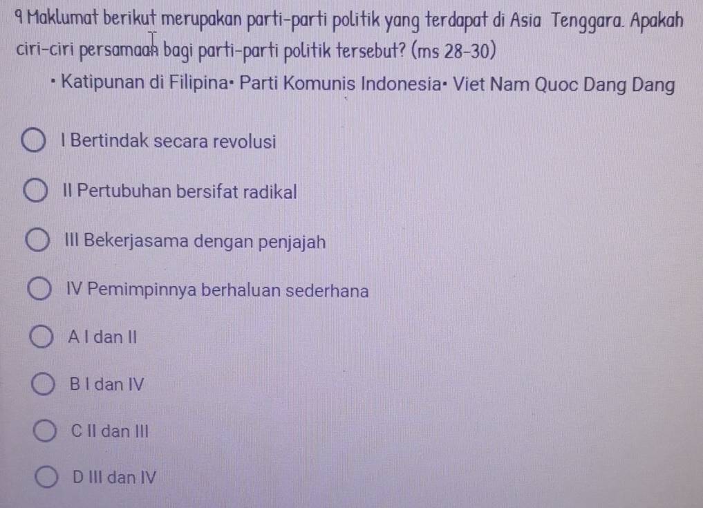 Maklumat berikut merupakan parti-parti politik yang terdapat di Asia Tenggara. Apakah
ciri-ciri persamaan bagi parti-parti politik tersebut? (ms 28-30)
Katipunan di Filipina: Parti Komunis Indonesia: Viet Nam Quoc Dang Dang
I Bertindak secara revolusi
II Pertubuhan bersifat radikal
III Bekerjasama dengan penjajah
IV Pemimpinnya berhaluan sederhana
A I dan II
B I dan IV
C II dan III
D III dan IV