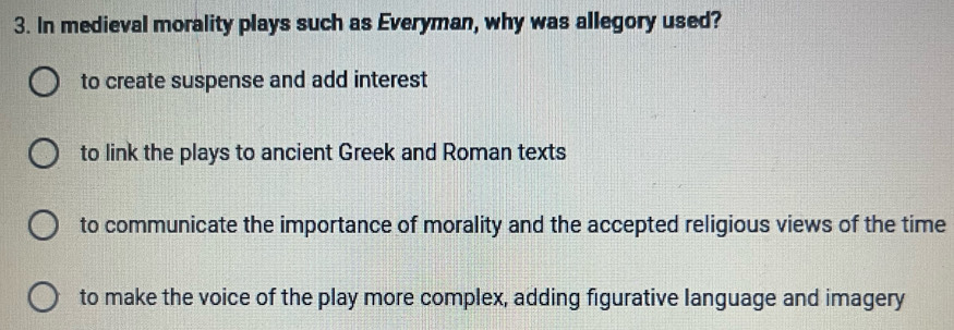 In medieval morality plays such as Everyman, why was allegory used?
to create suspense and add interest
to link the plays to ancient Greek and Roman texts
to communicate the importance of morality and the accepted religious views of the time
to make the voice of the play more complex, adding figurative language and imagery