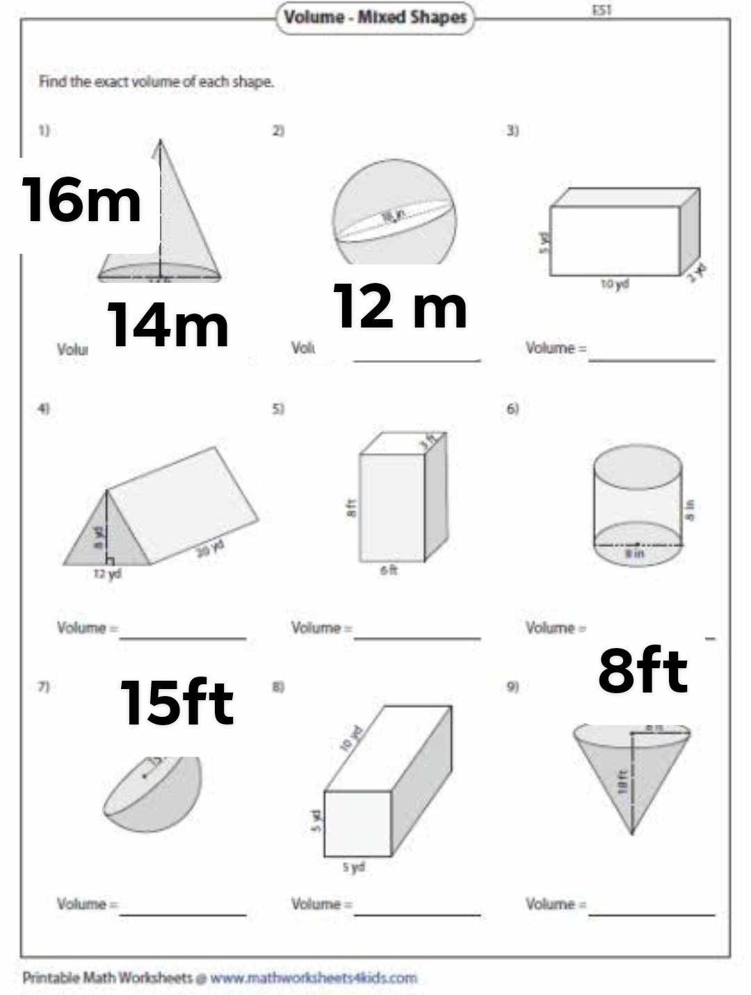 Volume - Mixed Shapes 
E51 
Find the exact volume of each shape. 
1) 
2) 
3)
16m
14m
12 m
_ 
_ 
_ 
Volur Voilu =Volume= 
4 
5) 
6) 
__ 
=olume = Volume = Volume = 
-
8ft
7] 15ft
B) 
9) 
Volume =_ Volume =_ Volume = 
_ 
Printable Math Worksheets @ www.mathworksheets4kids.com