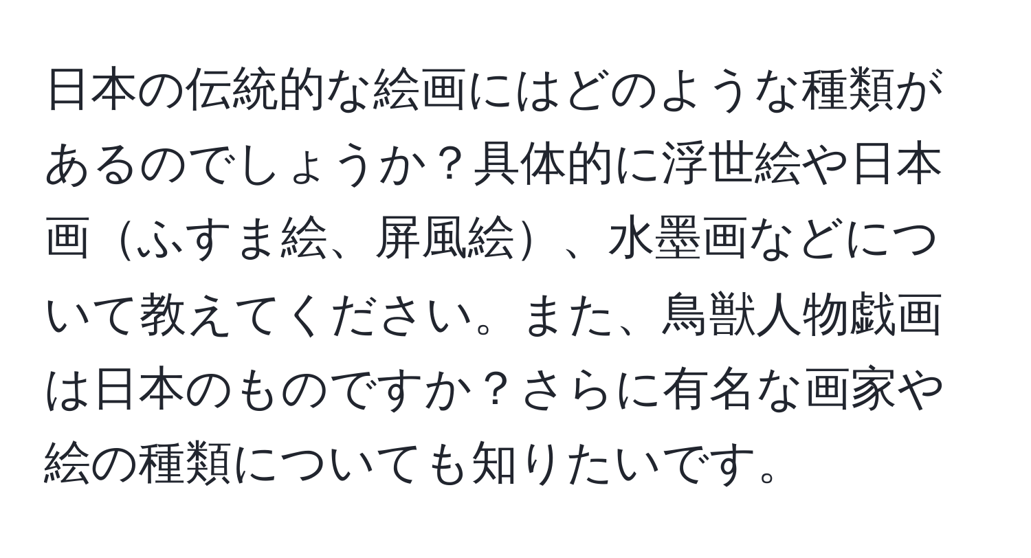 日本の伝統的な絵画にはどのような種類があるのでしょうか？具体的に浮世絵や日本画ふすま絵、屏風絵、水墨画などについて教えてください。また、鳥獣人物戯画は日本のものですか？さらに有名な画家や絵の種類についても知りたいです。