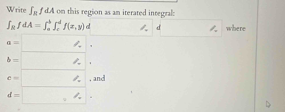 Write ∈t _RfdA on this region as an iterated integral:
∈t _RfdA=∈t _a^(b∈t _c^df(x,y)d frac □)□  □ d where
a=□ ,
b=□ ,
c=□ , and
d=□.