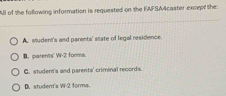 All of the following information is requested on the FAFSA4caster except the:
A. student's and parents' state of legal residence.
B. parents' W-2 forms.
C. student's and parents' criminal records.
D. student's W-2 forms.