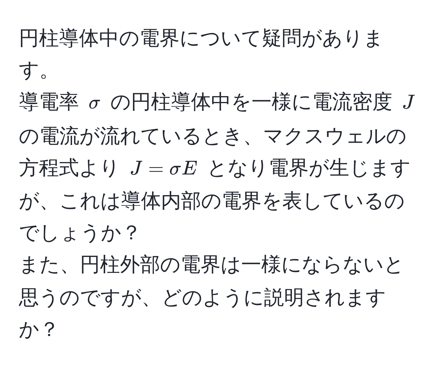 円柱導体中の電界について疑問があります。  
導電率 $sigma$ の円柱導体中を一様に電流密度 $J$ の電流が流れているとき、マクスウェルの方程式より $J = sigma E$ となり電界が生じますが、これは導体内部の電界を表しているのでしょうか？  
また、円柱外部の電界は一様にならないと思うのですが、どのように説明されますか？