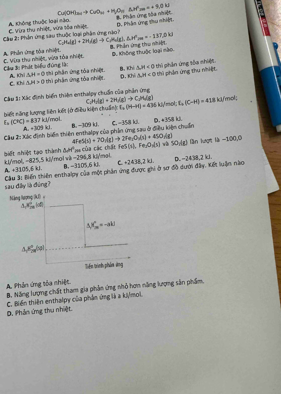 Cu(OH)_2(s)to CuO_(s)+H_2O_(l) B. Phản ứng tỏa nhiệt. △ _rH^0_298=+9,0kJ
A. Không thuộc loại nào.
8
C. Vừa thu nhiệt, vừa tỏa nhiệt. D. Phản ứng thu nhiệt.
Câu 2: Phản ứng sau thuộc loại phản ứng nào? C_2H_4(g)+2H_2(g)to C_2H_6(g),△ _rH^0_298=-137,0kJ
A. Phản ứng tỏa nhiệt. B. Phản ứng thu nhiệt.
C. Vừa thu nhiệt, vừa tỏa nhiệt. D. Không thuộc loại nào.
Câu 3: Phát biểu đúng là:
A. Khi△ _rH=0 thì phản ứng tỏa nhiệt. B. Khi△ _rH<0</tex> thì phản ứng tỏa nhiệt.
C. Kh i△ _rH>0 thì phản ứng tỏa nhiệt. D. Khi△ _rH<0</tex> thì phản ứng thu nhiệt.
Câu 1: Xác định biến thiên enthalpy chuẩn của phản ứng
C H_2(g)+2H_2(g)to C_2H_6(g)
biết năng lượng liên kết (ở điều kiện chuẩn): E_b(H-H)=436 kJ/mol; E_b(C-H)=418kJ/mol :
E_b(C^(_ o)C)=837kJ/mol. B. -309 kJ. C. -358 kJ. D. +358 kJ.
A. +309kJ.
Câu 2: : Xác định biến thiên enthalpy của phản ứng sau ở điều kiện chuẩn
4Fe S(s)+7O_2(g)to 2Fe_2O_3(s)+4SO_2(g)
biết nhiệt tạo thành △ _fH^0 298 của các chất FeS(s),Fe_2O_3(s) và SO_2(g) lần lượt là −100,0
kJ/mol, −825,5 kJ/mol và −296,8 kJ/mol.
A. +3105,6 kJ. B. −3105,6 kJ. C. +2438,2 kJ. D. −2438,2 kJ.
Câu 3: Biến thiên enthalpy của một phản ứng được ghi ở sơ đồ dưới đây. Kết luận nào
sau đây là đúng?
A. Phản ứng tỏa nhiệt.
B. Năng lượng chất tham gia phản ứng nhỏ hơn năng lượng sản phẩm.
C. Biến thiên enthalpy của phản ứng là a kJ/mol.
D. Phản ứng thu nhiệt.