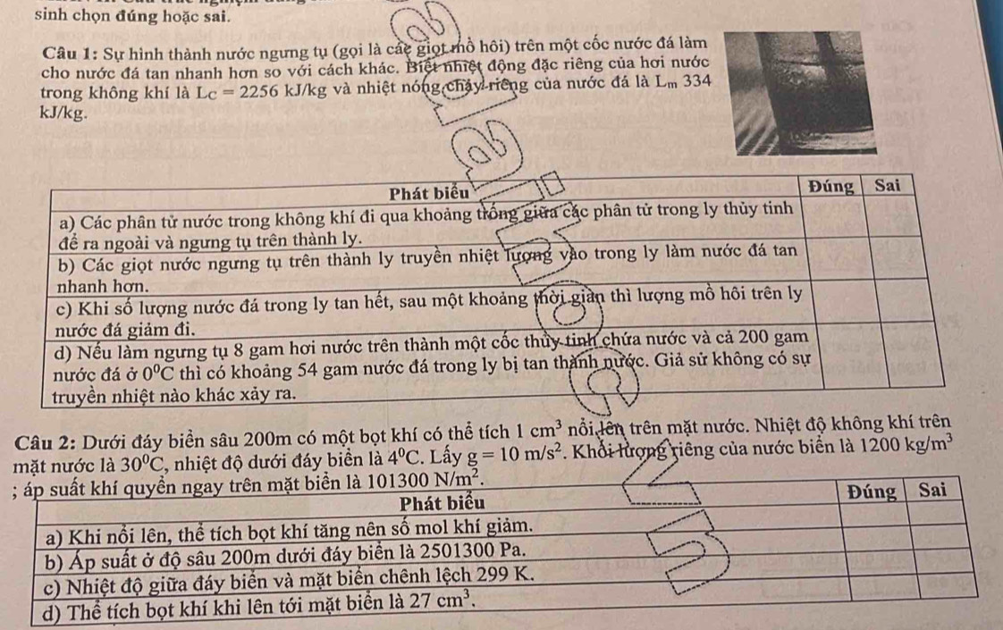 sinh chọn đúng hoặc sai.
Câu 1: Sự hình thành nước ngưng tụ (gọi là các giọt mồ hôi) trên một cốc nước đá làm
cho nước đá tan nhanh hơn so với cách khác. Biệt nhiệt động đặc riêng của hơi nước
trong không khí là L_C=2256kJ/kg và nhiệt nóng chảy riếng của nước đá là Lm 334
kJ/kg.
Câu 2: Dưới đáy biển sâu 200m có một bọt khí có thể tích 1cm^3 nổi lên trên mặt nước. Nhiệt độ không khí trên
c là 30°C , nhiệt độ dưới đáy biển là 4°C :. Lấy g=10m/s^2. Khối lượng riêng của nước biển là 1200kg/m^3