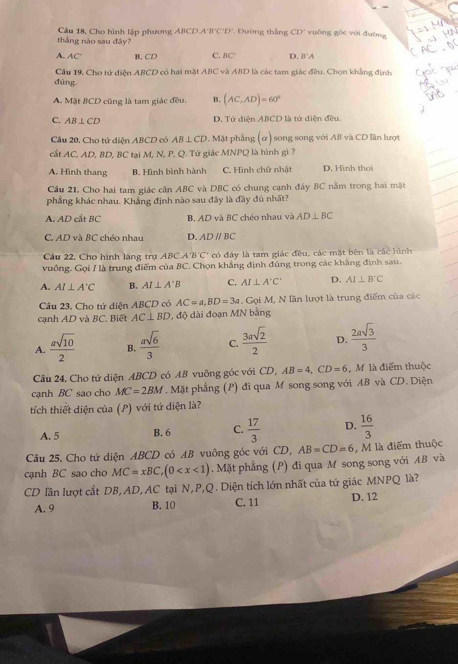 Cho hình lập phương ABCD. A'B'C'D' Đường thắng CD' vuông góc với đường
thắng nào sau đây?
A. AC′ B. CD C. BC′ D. B'A
Câu 19. Cho tứ diện ABCD có hai mặt ABC và ABD là các tam giác đều. Chọn khẳng định
đúng.
A. Mặt BCD cũng là tam giác đều. B. (AC,AD)=60°
C. AB⊥ CD D. Tứ diện ABCD là tứ diện đều.
Câu 20. Cho tứ diện ABCD có AB⊥ C CD. Mặt phẳng (alpha ) song song với AB và CD lần lượt
cắt AC, AD, BD, BC tại M, N, P, Q. Tứ giác MNPQ là hình gì ?
A. Hình thang B. Hình bình hành C. Hình chữ nhật D. Hình thoi
Câu 21. Cho hai tam giác cân ABC và DBC có chung cạnh đáy BC nằm trong hai mặt
phẳng khác nhau. Khẳng định nào sau đây là đầy đủ nhất?
A. AD cắt BC B. AD và BC chéo nhau và AD⊥ BC
C. AD và BC chéo nhau D. AD//BC
Câu 22. Cho hình lăng trụ ABC A'B'C có đáy là tam giác đều, các mặt bên là các hình
vuông. Gọi I là trung điểm của BC. Chọn khẳng định đúng trong các khẳng định sau.
A. AI⊥ A'C B. AI⊥ A'B C. AI⊥ A'C' D. AI⊥ B'C
Câu 23. Cho tứ diện ABCD có AC=a,BD=3a. Gọi M, N lần lượt là trung điểm của các
cạnh AD và BC. Biết AC⊥ BD , độ dài đoạn MN bằng
A.  asqrt(10)/2  B.  asqrt(6)/3  C.  3asqrt(2)/2  D.  2asqrt(3)/3 
Câu 24. Cho tứ diện ABCD có AB vuông góc với CD, AB=4,CD=6 , M là điểm thuộc
cạnh BC sao cho MC=2BM. Mặt phẳng (P) đi qua M song song với AB và CD. Diện
tích thiết diện của (P) với tứ diện là?
D.
A. 5 B. 6 C.  17/3   16/3 
Câu 25. Cho tứ diện ABCD có AB vuông góc với CD, AB=CD=6 , M là điểm thuộc
cạnh BC sao cho MC=xBC,(0 .Mặt phẳng (P) đi qua M song song với AB và
CD lần lượt cắt DB, AD, AC tại N,P,Q . Diện tích lớn nhất của tứ giác MNPQ là?
A. 9 B. 10 C. 11 D. 12