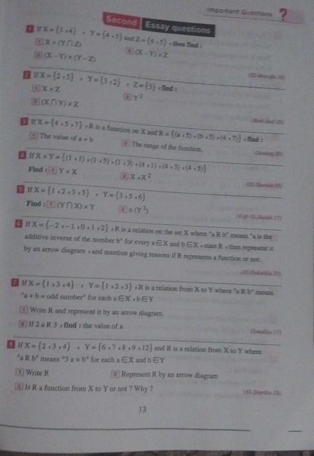 Imporont Cusstions ?
Second
X= 3,4 ,Y= 4,5 Essay questions
1 X* (Y∩ Z) xnd Z= 6,5 , then find .
(X-Y)* (Y-Z) (X-Y)* Z
7 If X= 2,5 ,Y= 3,2 ,Z= 3 ,fim X* Z
1
:
2 Y^2
(X∩ Y)* Z
Bot Suf 20
Oe X= 4,5,7 ,R is a function on X= R= (a+5),(b+5),(4+7) +find
1]The value of a+b € The range of the function. Genkey20)
af X* Y= (1+1)* (1+5)+(1,3)+(4,1)+(4,3),(4+5) f1Y* X
Find
x,x^2 (E)-Sharkis (6)
D If X= 1,2,3,5 ,Y= 3,5,6
Find : □ (Y∩ X)* Y 2 a(Y^2) (Koft Eö-Shelán 17)
O 1f X= -2,-1,0,1,2 ,R R is a relation on the set X where "a R b* means "a is the
additive inverse of the number b° for every ? ∈ X and b∈ X + state R + then represent it
by an arrow diagram + and mention giving reasons if R represents a function or not.
(J2-Dekallia 20)
7 1f X= 1,3,4 ,Y= 1,2,3 ,R is a relation from X to Y where "a Rb° means^4a+b= odd number" for each a∈ X,b∈ Y
① Write R and represent it by an arrow diagram.
 If 2 a R 3 , find : the value of a (fonaitio 17)
X= 2,3,4 ,Y= 6,7,8,9,12 and R is a relation from X to Y where
*a R b° means *3 a=b° for each a∈ X and b∈ Y
④ Write R a Represent R by an arrow diagram
⑨ Is R a function from X to Y or not ? Why ? (El-Sharkia 18)
13