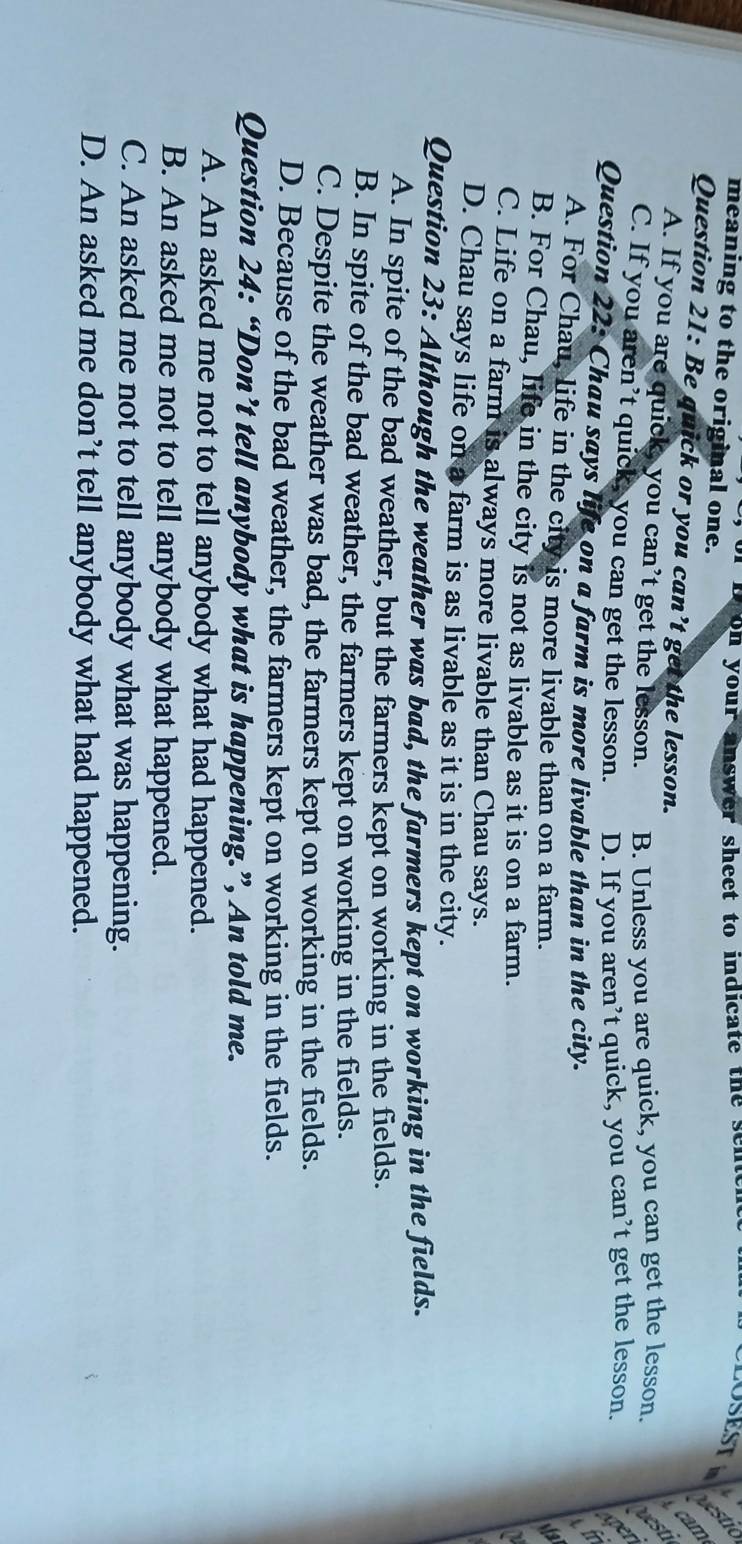 on your answer sheet to indicate the se n 
USEST
meaning to the original one.
cam
Question 21: Be quick or you can’t get the lesson.
A. If you are quick, you can’t get the lesson. B. Unless you are quick, you can get the lesson. vest
C. If you aren’t quick, you can get the lesson. D. If you aren’t quick, you can’t get the lesson.
Question 22: Chau says life on a farm is more livable than in the city. in
A. For Chau, life in the city is more livable than on a farm.
B. For Chau, life in the city is not as livable as it is on a farm.
C. Life on a farm is always more livable than Chau says.
D. Chau says life on a farm is as livable as it is in the city.
Question 23: Although the weather was bad, the farmers kept on working in the fields.
A. In spite of the bad weather, but the farmers kept on working in the fields.
B. In spite of the bad weather, the farmers kept on working in the fields.
C. Despite the weather was bad, the farmers kept on working in the fields.
D. Because of the bad weather, the farmers kept on working in the fields.
Question 24: “Don’t tell anybody what is happening.”, An told me.
A. An asked me not to tell anybody what had happened.
B. An asked me not to tell anybody what happened.
C. An asked me not to tell anybody what was happening.
D. An asked me don’t tell anybody what had happened.