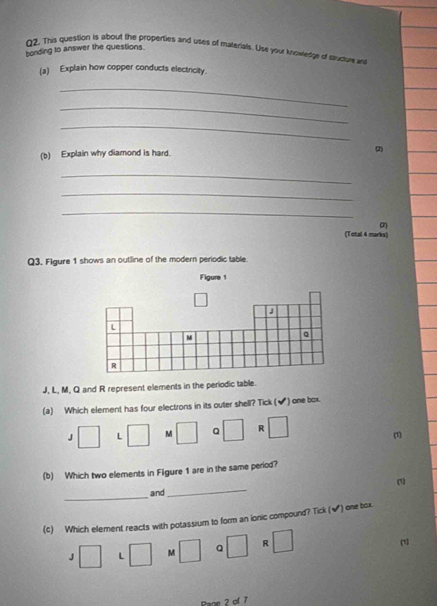 This question is about the properties and uses of materials. Use your knowledge of structure and
bonding to answer the questions.
(a) Explain how copper conducts electricity.
_
_
_
(b) Explain why diamond is hard.
(2)
_
_
_
2
(Total 4 marks)
Q3. Figure 1 shows an outline of the modern periodic table.
Figure 1
J
L
M
Q
R
J, L, M, Q and R represent elements in the periodic table.
(a) Which element has four electrons in its outer shell? Tick (✔) one box.
J □ L □ M □ Q □ R □ (1)
(b) Which two elements in FIgure 1 are in the same period?
_
and_ (1)
(c) Which element reacts with potassium to form an ionic compound? Tick (✔) one tox
J□ L □ M □ Q □ R □ (1)
Rage 2 of 7