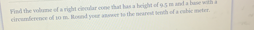 Find the volume of a right circular cone that has a height of 9.5 m and a base with a 
circumference of 10 m. Round your answer to the nearest tenth of a cubic meter.