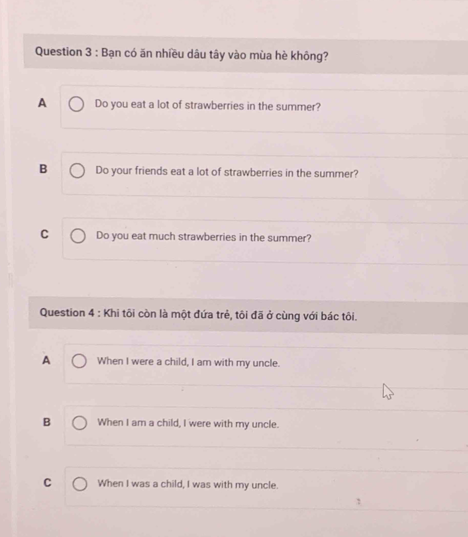 Bạn có ăn nhiều dâu tây vào mùa hè không?
A Do you eat a lot of strawberries in the summer?
B Do your friends eat a lot of strawberries in the summer?
C Do you eat much strawberries in the summer?
Question 4 : Khi tôi còn là một đứa trẻ, tôi đã ở cùng với bác tôi.
A When I were a child, I am with my uncle.
B When I am a child, I were with my uncle.
C When I was a child, I was with my uncle.