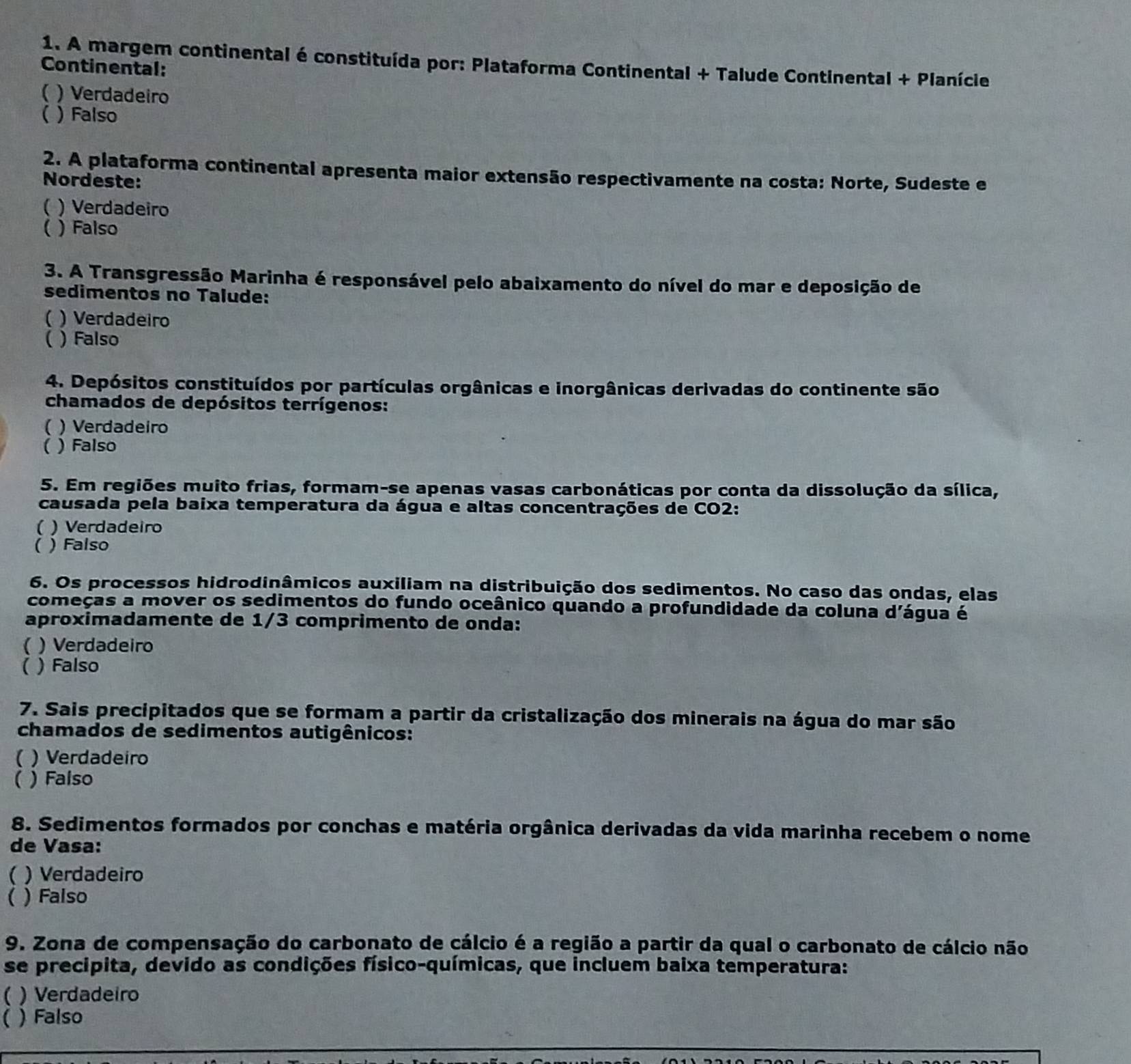 A margem continental é constituída por: Plataforma Continental + Talude Continental + Planície
Continental:
C ) Verdadeiro
 ) Falso
2. A plataforma continental apresenta maior extensão respectivamente na costa: Norte, Sudeste e
Nordeste:
( ) Verdadeiro
( ) Falso
3. A Transgressão Marinha é responsável pelo abaixamento do nível do mar e deposição de
sedimentos no Talude:
( ) Verdadeiro
( )Falso
4. Depósitos constituídos por partículas orgânicas e inorgânicas derivadas do continente são
chamados de depósitos terrígenos:
( ) Verdadeiro
( ) Falso
5. Em regiões muito frias, formam-se apenas vasas carbonáticas por conta da dissolução da sílica,
causada pela baixa temperatura da água e altas concentrações de CO2:
( ) Verdadeiro
( ) Falso
6. Os processos hidrodinâmicos auxiliam na distribuição dos sedimentos. No caso das ondas, elas
começas a mover os sedimentos do fundo oceânico quando a profundidade da coluna d'água é
aproximadamente de 1/3 comprimento de onda:
 ) Verdadeiro
( ) Falso
7. Sais precipitados que se formam a partir da cristalização dos minerais na água do mar são
chamados de sedimentos autigênicos:
( ) Verdadeiro
( ) Falso
8. Sedimentos formados por conchas e matéria orgânica derivadas da vida marinha recebem o nome
de Vasa:
( ) Verdadeiro
( ) Falso
9. Zona de compensação do carbonato de cálcio é a região a partir da qual o carbonato de cálcio não
se precipita, devido as condições físico-químicas, que incluem baixa temperatura:
 ) Verdadeiro
( ) Falso